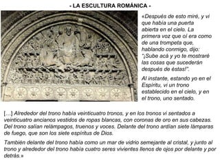 - LA ESCULTURA ROMÁNICA - […]  Alrededor del trono había veinticuatro tronos, y en los tronos vi sentados a veinticuatro ancianos vestidos de ropas blancas, con coronas de oro en sus cabezas. Del trono salían relámpagos, truenos y voces. Delante del trono ardían siete lámparas de fuego, que son los siete espíritus de Dios. También delante del trono había como un mar de vidrio semejante al cristal, y junto al trono y alrededor del trono había cuatro seres vivientes llenos de ojos por delante y por detrás. » « Después de esto miré, y vi que había una puerta abierta en el cielo. La primera voz que oí era como de una trompeta que, hablando conmigo, dijo: “¡Sube acá y yo te mostraré las cosas que sucederán después de éstas!”. Al instante, estando yo en el Espíritu, vi un trono establecido en el cielo, y en el trono, uno sentado. 