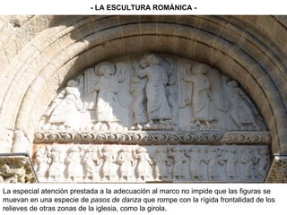 - LA ESCULTURA ROMÁNICA - La especial atención prestada a la adecuación al marco no impide que las figuras se muevan en una especie de  pasos de danza  que rompe con la rígida frontalidad de los relieves de otras zonas de la iglesia, como la girola. 