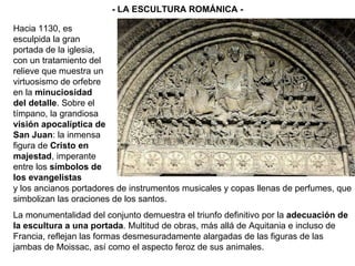 y los ancianos portadores de instrumentos musicales y copas llenas de perfumes, que simbolizan las oraciones de los santos. La monumentalidad del conjunto demuestra el triunfo definitivo por la  adecuación de la escultura a una portada . Multitud de obras, más allá de Aquitania e incluso de Francia, reflejan las formas desmesuradamente alargadas de las figuras de las jambas de Moissac, así como el aspecto feroz de sus animales.   - LA ESCULTURA ROMÁNICA - Hacia 1130, es esculpida la gran portada de la iglesia, con un tratamiento del relieve que muestra un virtuosismo de orfebre en la  minuciosidad del detalle . Sobre el tímpano, la grandiosa  visión apocalíptica de San Juan : la inmensa figura de  Cristo en majestad , imperante entre los  símbolos de los evangelistas   