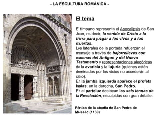 El tema El tímpano representa el  Apocalipsis  de San Juan, es decir,  la venida de Cristo a la tierra para juzgar a los vivos y a los muertos . Los laterales de la portada refuerzan el mensaje a través de  bajorrelieves con escenas del Antiguo y del Nuevo Testamento  y  representaciones alegóricas  de la  avaricia  y la  lujuria  (quienes estén dominados por los vicios no accederán al cielo). En  la jamba izquierda aparece el profeta Isaías ; en la derecha,  San Pedro . En el  parteluz  destacan  las  seis leonas de la Revelación , esculpidas con gran detalle. - LA ESCULTURA ROMÁNICA - Pórtico de la abadía de San Pedro de Moissac (1130) 