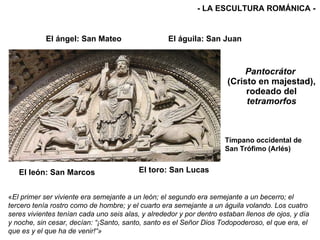 Pantocrátor  (Cristo en majestad), rodeado del  tetramorfos El ángel: San Mateo El león: San Marcos El águila: San Juan El toro: San Lucas - LA ESCULTURA ROMÁNICA - Tímpano occidental de San Trófimo (Arlés) « El primer ser viviente era semejante a un león; el segundo era semejante a un becerro; el tercero tenía rostro como de hombre; y el cuarto era semejante a un águila volando. Los cuatro seres vivientes tenían cada uno seis alas, y alrededor y por dentro estaban llenos de ojos, y día y noche, sin cesar, decían: “¡Santo, santo, santo es el Señor Dios Todopoderoso, el que era, el que es y el que ha de venir!“»   