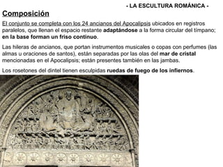 Composición - LA ESCULTURA ROMÁNICA - El conjunto se completa con los 24 ancianos del Apocalipsis  ubicados en registros paralelos, que llenan el espacio restante  adaptándose  a la forma circular del tímpano;  en la base forman un friso continuo . Las hileras de ancianos, que portan instrumentos musicales o copas con perfumes (las almas u oraciones de santos), están separadas por las olas del  mar de cristal  mencionadas en el Apocalipsis; están presentes también en las jambas. Los rosetones del dintel tienen esculpidas  ruedas de fuego de los infiernos . 