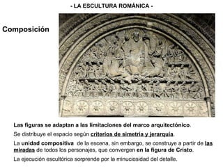 Composición - LA ESCULTURA ROMÁNICA - Las figuras se adaptan a las limitaciones del marco arquitectónico . Se distribuye el espacio según  criterios de simetría y jerarquía . La  unidad compositiva   de la escena, sin embargo, se construye a partir de  las miradas  de todos los personajes, que convergen  en la figura de Cristo . La ejecución escultórica sorprende por la minuciosidad del detalle.  