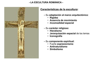 Características de la escultura : Su  adaptación al marco arquitectónico : Rigidez Ausencia de movimiento Incomodidad  espacial Su  carácter religioso : Hieratismo Jerarquización espacial  de los temas Iconografía Su  componente espiritual : Fuerte  expresionismo Antinaturalismo Simbolismo - LA ESCULTURA ROMÁNICA - 