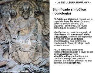 El  Cristo en Majestad  central, en su papel de  Juez Supremo  (la mano derecha señala al cielo, y la izquierda, el infierno), se revela como figura de poder y justicia. Manifiestan su carácter sagrado el  hieratismo  y la  monumentalidad , la  mandorla , símbolo del esplendor divino, las ricas  vestiduras  orientalizadas, que realzan su condición de Dios y lo alejan de la visión humana. Así, el románico sacrificó la representación realista a favor de un  antinaturalismo  y una  simplificación  que hacían más claro el mensaje que querían difundir. Su función principal no era adornar, sino  adoctrinar . - LA ESCULTURA ROMÁNICA - Significado simbólico (iconología) 
