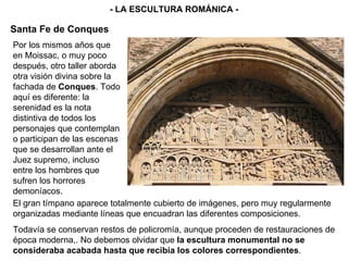 El gran tímpano aparece totalmente cubierto de imágenes, pero muy regularmente organizadas mediante líneas que encuadran las diferentes composiciones. Todavía se conservan restos de policromía, aunque proceden de restauraciones de época moderna,. No debemos olvidar que  la escultura monumental no se consideraba acabada hasta que recibía los colores correspondientes . - LA ESCULTURA ROMÁNICA - Santa Fe de Conques Por los mismos años que en Moissac, o muy poco después, otro taller aborda otra visión divina sobre la fachada de  Conques . Todo aquí es diferente: la serenidad es la nota distintiva de todos los personajes que contemplan o participan de las escenas que se desarrollan ante el Juez supremo, incluso entre los hombres que sufren los horrores demoníacos. 