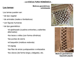 Los temas pueden ser: de tipo vegetal de animales (reales o fantásticos) con figuras humanas de tipo geométrico: el ajedrezado (cuadros entrantes y salientes alternados) los tacos o rollos (con forma cilíndrica) las puntas de sierra el baquetón (moldura redonda) el zigzag las filas de arcos yuxtapuestos o enlazados los clavos (de forma larga y delgada), etc. Los temas : - LA ESCULTURA ROMÁNICA - Motivos geométricos: entrelazado Motivos geométricos: taqueado jaqués 