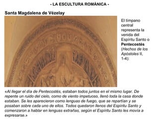 - LA ESCULTURA ROMÁNICA - El tímpano central representa la venida del Espíritu Santo o  Pentecostés  ( Hechos de los Apóstoles  II, 1-4): « Al llegar el día de Pentecostés, estaban todos juntos en el mismo lugar. De repente un ruido del cielo, como de viento impetuoso, llenó toda la casa donde estaban. Se les aparecieron como lenguas de fuego, que se repartían y se posaban sobre cada uno de ellos. Todos quedaron llenos del Espíritu Santo y comenzaron a hablar en lenguas extrañas, según el Espíritu Santo les movía a expresarse .» Santa Magdalena de Vézelay 