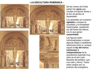 - LA ESCULTURA ROMÁNICA - De las manos de Cristo parten los  rayos  que insuflan el Espíritu Santo y el  don de gentes  al Apostolado. Los apóstoles se muestran  agitados  y rompen la isocefalia y la frontalidad tradicionales, resaltando así del fondo del relieve, con lo que ganan  corporeidad . Las figuras están individualizadas e incluso algunas llegan a establecer relaciones entre sí; aunque siguen la  ley del marco ,  comienzan a independizarse  de la arquitectura (ejemplo muy claro es el san Juan Bautista del parteluz, que une cielo y tierra). Todos estos rasgos son un preludio del protogótico. 