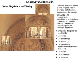 - LA ESCULTURA ROMÁNICA - Los doce apóstoles portan el libro sagrado y están prestos a partir hacia las cuatro partes del mundo. El  mundo  está representado simbólicamente en toda su diversidad: en las ocho  casillas radiales  del tímpano figuran, de izquierda a derecha: Una pareja de apóstoles escribiendo Los judíos Los capadocios Los árabes (?) Los cinocéfalos (considerados habitantes de la India) Los frigios Los bizantinos Los armenios Santa Magdalena de Vézelay 