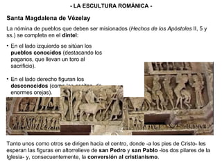 - LA ESCULTURA ROMÁNICA - En el lado izquierdo se sitúan los  pueblos conocidos  (destacando los paganos, que llevan un toro al sacrificio). En el lado derecho figuran los  desconocidos  (como los escitas, de enormes orejas). La nómina de pueblos que deben ser misionados ( Hechos de los Apóstoles  II, 5 y ss.) se completa en el  dintel : Tanto unos como otros se dirigen hacia el centro, donde -a los pies de Cristo- les esperan las figuras en altorrelieve de  san Pedro  y  san Pablo  -los dos pilares de la Iglesia- y, consecuentemente, la  conversión al cristianismo . Santa Magdalena de Vézelay 