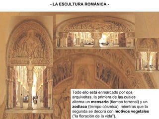 - LA ESCULTURA ROMÁNICA - Todo ello está enmarcado por dos arquivoltas, la primera de las cuales alterna un  mensario  (tiempo terrenal) y un zodiaco  (tiempo cósmico), mientras que la segunda se decora con  motivos vegetales ("la floración de la vida"). 
