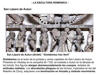 - LA ESCULTURA ROMÁNICA - San Lázaro de Autun (dintel): “ Gislebertus hoc fecit ” San Lázaro de Autun Gislebertus  es el autor de la portada y varios capiteles de San Lázaro de Autun. Presente en Vézelay en la campaña de 1120, se traslada a Autun en la década de los treinta. Sus figuras  alargan desmesuradamente los cuerpos , dotadas de  actitudes realistas . Los  abundantes pliegues  de las túnicas, inspirados en los del Maestro de Cluny, adquieren una  terminación en forzado y violento movimiento .  