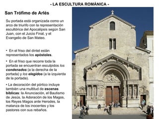 - LA ESCULTURA ROMÁNICA - San Trófimo de Arlés Su portada está organizada como un arco de triunfo con la representación escultórica del Apocalipsis según San Juan, con el Juicio Final, y el Evangelio de San Mateo.  En el friso del dintel están representados los  apóstoles . En el friso que recorre toda la portada se encuentran esculpidos  los  condenados   (a la derecha de la portada) y  los  elegidos   (a la izquierda de la portada). •  La decoración del pórtico incluye también una multitud de  escenas   bíblicas : la Anunciación, el Bautismo de Jesús, la Adoración de los Magos, los Reyes Magos ante Herodes, la matanza de los inocentes y los pastores con sus rebaños. 
