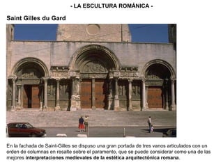 - LA ESCULTURA ROMÁNICA - Saint Gilles du Gard En la fachada de Saint-Gilles se dispuso una gran portada de tres vanos articulados con un orden de columnas en resalte sobre el paramento, que se puede considerar como una de las mejores  interpretaciones medievales de la estética arquitectónica romana .  