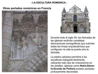 Durante todo el siglo XII, las fachadas de las iglesias recibirán complejas decoraciones iconográficas que cubrirán todas las líneas arquitectónicas que configuran no sólo la puerta sino la fachada. La piedra calcárea permitirá a los escultores trabajarla fácilmente, utilizando todo tipo de virtuosismos en los detalles. Iglesias como  Notre-Dame-la-Grande de Poitiers  poseen portadas profusamente decoradas. - LA ESCULTURA ROMÁNICA - Otras portadas románicas en Francia 