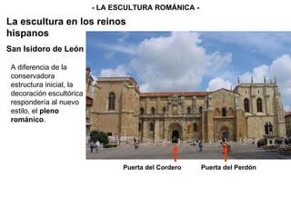 - LA ESCULTURA ROMÁNICA - La escultura en los reinos hispanos A diferencia de la conservadora estructura inicial, la decoración escultórica respondería al nuevo estilo, el  pleno románico .   San Isidoro de León Puerta del Cordero Puerta del Perdón 