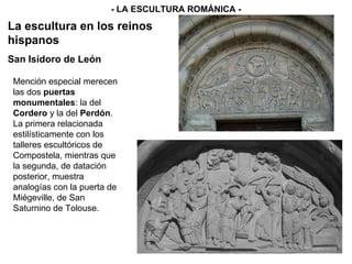 - LA ESCULTURA ROMÁNICA - La escultura en los reinos hispanos Mención especial merecen las dos  puertas monumentales : la del  Cordero  y la del  Perdón . La primera relacionada estilísticamente con los talleres escultóricos de Compostela, mientras que la segunda, de datación posterior, muestra analogías con la puerta de Miégeville, de San Saturnino de Tolouse.  San Isidoro de León 