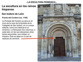 - LA ESCULTURA ROMÁNICA - La escultura en los reinos hispanos San Isidoro de León Puerta del Cordero (ca. 1100) La Portada del Cordero se abre en el muro de la nave de la Epístola de la Colegiata de San Isidoro, en un cuerpo saliente, como era habitual en el románico. La flanquean dos columnas, a cada lado, en las que descansan otras tantas arquivoltas, que cobijan un tímpano. Éste se apea en un par de cabezas de carneros.  