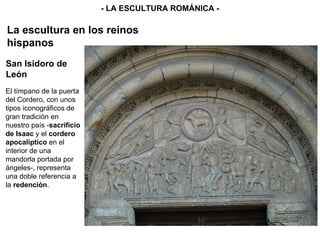 El tímpano de la puerta del Cordero, con unos tipos iconográficos de gran tradición en nuestro país - sacrificio de Isaac  y el  cordero apocalíptico  en el interior de una mandorla portada por ángeles-, representa una doble referencia a la  redención . - LA ESCULTURA ROMÁNICA - La escultura en los reinos hispanos San Isidoro de León 