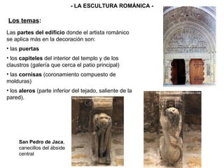Las  partes del edificio  donde el artista románico se aplica más en la decoración son: las  puertas los  capiteles  del interior del templo y de los claustros (galería que cerca el patio principal) las  cornisas  (coronamiento compuesto de molduras) los  aleros  (parte inferior del tejado, saliente de la pared). Los temas : - LA ESCULTURA ROMÁNICA - San Pedro de Jaca , canecillos del ábside central 