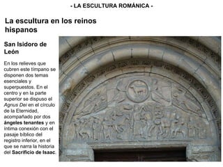 En los relieves que cubren este tímpano se disponen dos temas esenciales y superpuestos. En el centro y en la parte superior se dispuso el  Agnus Dei  en el círculo de la Eternidad, acompañado por dos  ángeles tenantes  y en íntima conexión con el pasaje bíblico del registro inferior, en el que se narra la historia del  Sacrificio de Isaac .  - LA ESCULTURA ROMÁNICA - La escultura en los reinos hispanos San Isidoro de León 