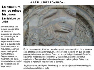 Si efectuamos una lectura iconográfica de derecha a izquierda se advierte, en primer lugar, la figura de Sara, esposa de Abraham, que a la puerta de la tienda despide a su hijo. Isaac, sobre el asno, se dirige al monte Moriah. Seguidamente, el muchacho se quita las sandalias en señal de respeto hacia el lugar santo. - LA ESCULTURA ROMÁNICA - La escultura en los reinos hispanos San Isidoro de León En la parte central, Abraham, en el momento más dramático de la escena, está presto para degollar al joven, en el preciso instante en que se hace patente la intervención divina. Como en un capitel ya citado del Panteón, siguiendo modelos paleocristianos y bizantinos, aquélla se efectúa mediante la  Dextera Dei  saliendo de la nube y el Ángel del Señor que detiene a Abraham y le muestra el carnero. Seguidamente, una figura femenina y un personaje a caballo que dispara un dardo completan el ciclo. 