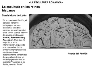Puerta del Perdón - LA ESCULTURA ROMÁNICA - La escultura en los reinos hispanos San Isidoro de León En la puerta del Perdón, el carácter narrativo-pedagógico es más elocuente, y en tres escenas se nos trasmiten otros tantos puntos básicos de un ciclo cristológico:  Muerte, Resurrección y Ascensión . Para que no haya duda en la interpretación, siguiendo una costumbre de los primeros momentos de la plástica cristiana, absolutamente conservada durante el románico, un rótulo epigrafiado nos lo explicita: " Asciendo a mi Padre, vuestro Padre " 