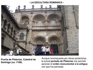 Puerta de Platerías. Catedral de Santiago ( ca . 1100) - LA ESCULTURA ROMÁNICA - Aunque recompuesta por obras posteriores, la actual  portada de Platerías  nos permite apreciar el  orden monumental a la antigua  con que fue pensada. 