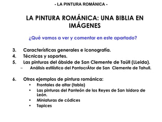 LA PINTURA ROMÁNICA: UNA BIBLIA EN IMÁGENES ¿Qué vamos a ver y comentar en este apartado? Características generales e iconografía. Técnicas y soportes. Las pinturas del ábside de San Clemente de Taüll (LLeida). Análisis estilístico del PantocrÁtor de San  Clemente de Tahull. Otros ejemplos de pintura románica: Frontales de altar (tabla) Las pinturas del Panteón de los Reyes de San Isidoro de León. Miniaturas de códices Tapices - LA PINTURA ROMÁNICA - 