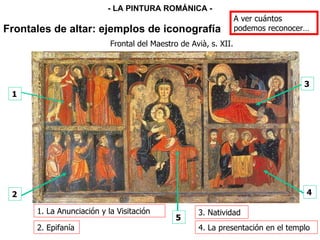 1 2 3 4 5 Frontal del Maestro de Avià, s. XII. 3. Natividad 2. Epifanía 4. La presentación en el templo 1. La Anunciación y la Visitación Frontales de altar: ejemplos de iconografía - LA PINTURA ROMÁNICA - A ver cuántos podemos reconocer… 