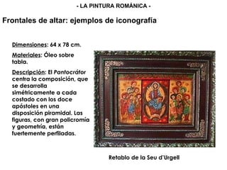 Retablo de la Seu d’Urgell  Dimensiones : 64 x 78 cm. Materiales : Óleo sobre tabla. Descripción : El  Pantocrátor  centra la composición, que se desarrolla simétricamente a cada costado con los doce apóstoles en una disposición piramidal. Las figuras, con gran policromía y geometría, están fuertemente perfiladas. Frontales de altar: ejemplos de iconografía - LA PINTURA ROMÁNICA - 