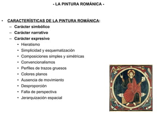 CARACTERÍSTICAS DE LA PINTURA ROMÁNICA : Carácter simbólico Carácter narrativo Carácter expresivo Hieratismo Simplicidad y esquematización Composiciones simples y simétricas Convencionalismos Perfiles de trazos gruesos Colores planos Ausencia de movimiento Desproporción Falta de perspectiva Jerarquización espacial - LA PINTURA ROMÁNICA - 