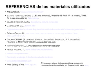 Ars Summum ,  www.arssummum.net Bango Torviso ,  Isidro G.,   El arte románico , “Historia del Arte” nº 13, Madrid, 1999. Se puede consultar en  Artehistoria . Blasco Rovira, Anna ,  Escultura y pintura románicas Caballero, J.D.,   Enseñ -arte Digitalización de Esculturas Arquitectónicas Románicas en el Contexto Arquitectónico Gómez Calpe, M.,  Imatges  i  enllaços  per a l' estudi  de la  Història  de l’Art de COU Grupo CREHA  ( J. Jiménez Zorzo, I. Martínez Buenaga, J. A. Martínez Prades, J. Martínez Verón ),   www.artecreha.com Martínez Verón, J.,  www.slideshare.net/jmartinezveron Pérez Molina, T. ,  www.slideshare.net/tomperez romanicoaragones.com Románico aragonés. Introducción al arte románico www.romanicocatalan.com Web Gallery of Art ,  www.wga.hu REFERENCIAS de los materiales utilizados Si reconoces alguno de tus materiales y no aparece convenientemente reseñado, por favor házmelo saber  aquí . 