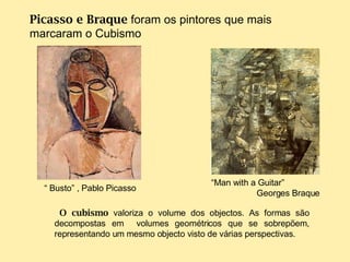 “  Busto” ,  Pablo Picasso “ Man with a Guitar” Georges Braque Picasso e Braque  foram os pintores que mais marcaram o Cubismo   O cubismo  valoriza o volume dos objectos. As formas são decompostas em  volumes geométricos que se sobrepõem, representando um mesmo objecto visto de várias perspectivas. 