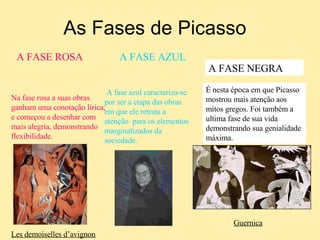 As Fases de Picasso A fase azul caracteriza-se por ser a etapa das obras em que ele retrata a atenção  para os elementos marginalizados da sociedade. A FASE ROSA   A FASE AZUL Na fase rosa a suas obras ganham uma conotação lírica, e começou a desenhar com mais alegria, demonstrando flexibilidade. A FASE NEGRA É nesta época em que Picasso mostrou mais atenção aos mitos gregos. Foi também a ultima fase de sua vida demonstrando sua genialidade máxima. Guernica Les demoiselles d’avignon 