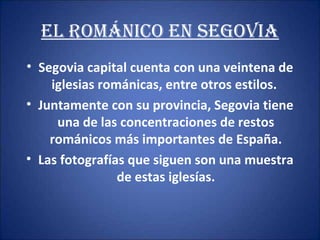 EL rOMániCO En sEgOViA
• Segovia capital cuenta con una veintena de
iglesias románicas, entre otros estilos.
• Juntamente con su provincia, Segovia tiene
una de las concentraciones de restos
románicos más importantes de España.
• Las fotografías que siguen son una muestra
de estas iglesías.

 