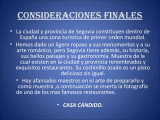 CONSIDERACIONES FINALES
• La ciudad y provincia de Segovia constituyen dentro de
España una zona turística de primer orden mundial.
• Hemos dado un ligero repaso a sus monumentos y a su
arte románico, pero Segovia tiene además, su historia,
sus bellos paisajes y su gastronomía. Muestra de la
cual existen en la ciudad y provincia renombrados y
exquisitos restaurantes. Su cochinillo asado es un plato
delicioso sin igual.
• Hay afamados maestros en el arte de prepararlo y
como muestra ,a continuación se inserta la fotografía
de uno de los mas famosos restaurantes.
• CASA CÁNDIDO.

 