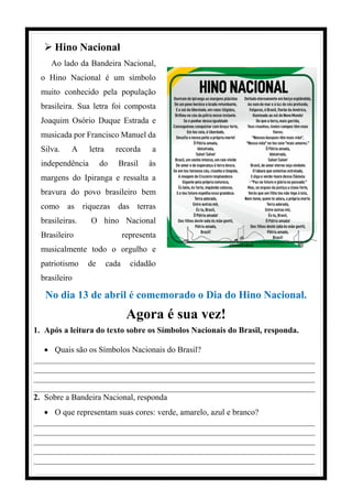  Hino Nacional
Ao lado da Bandeira Nacional,
o Hino Nacional é um símbolo
muito conhecido pela população
brasileira. Sua letra foi composta
Joaquim Osório Duque Estrada e
musicada por Francisco Manuel da
Silva. A letra recorda a
independência do Brasil às
margens do Ipiranga e ressalta a
bravura do povo brasileiro bem
como as riquezas das terras
brasileiras. O hino Nacional
Brasileiro representa
musicalmente todo o orgulho e
patriotismo de cada cidadão
brasileiro
No dia 13 de abril é comemorado o Dia do Hino Nacional.
Agora é sua vez!
1. Após a leitura do texto sobre os Símbolos Nacionais do Brasil, responda.
 Quais são os Símbolos Nacionais do Brasil?
____________________________________________________________________
____________________________________________________________________
____________________________________________________________________
____________________________________________________________________
2. Sobre a Bandeira Nacional, responda
 O que representam suas cores: verde, amarelo, azul e branco?
____________________________________________________________________
____________________________________________________________________
____________________________________________________________________
____________________________________________________________________
____________________________________________________________________
 