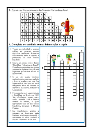 3. Encontre no diagrama o nome dos Símbolos Nacionais do Brasil
B T R G H K O
A V W Q S D L Ç
N Z X F N P Ç M
D M B R A S Ã O L
E S D F G H Y J K Y
I K L S E L O M F P T
R B F Z X H Y Q N Q B
A T H I N O N A C I O N A L
F S G P Y Q D N H S D K J Z
4. Complete a cruzadinha com as informações a seguir
1. Tocado em solenidade e eventos
oficiais do governo, eventos
esportivos e culturais. Representa
musicalmente todo o orgulho e
patriotismo de cada cidadão
brasileiro.
2. Nele há um círculo com os dizeres
“República Federativa do Brasil”.
É usado para autenticar os atos de
governo, os diplomas e certificados
expedidos por escolas oficiais ou
reconhecidas.
3. É um dos quatro símbolos
nacionais que representam a glória,
a honra e a nobreza do país. Sua
importância é tanta que seu uso é
obrigatório pelos três Poderes da
República (Executivo, Judiciário e
Legislativo).
4. Foi criada dias após ser proclamada
a República no Brasil, em 1889.
São oficialmente quatro cores:
verde, amarelo, azul e branco,
contém 27 estrelas, as quais
representam cada um dos estados
brasileiros, incluindo o Distrito
Federal.
5. São manifestações gráficas e
musicais, de importante valor
histórico, criados para transmitir o
sentimento de união nacional e
mostrar a soberania de um país.
5
4
3 1
2
 