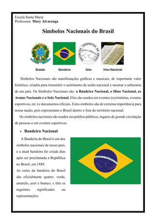 Escola Santa Maria
Professora: Mary Alvarenga
Símbolos Nacionais do Brasil
Símbolos Nacionais são manifestações gráficas e musicais, de importante valor
histórico, criados para transmitir o sentimento de união nacional e mostrar a soberania
de um país. Os Símbolos Nacionais são: a Bandeira Nacional, o Hino Nacional, as
Armas Nacionais e o Selo Nacional. Eles são usados em eventos (cerimônias, eventos
esportivos, etc.) e documentos oficiais. Estes símbolos são de extrema importância para
nossa nação, pois representam o Brasil dentro e fora do território nacional.
Os símbolos nacionais são usados em prédios públicos, lugares de grande circulação
de pessoas e em eventos esportivos.
 Bandeira Nacional
A Bandeira do Brasil é um dos
símbolos nacionais de nosso país,
e a atual bandeira foi criada dias
após ser proclamada a República
no Brasil, em 1889.
As cores da bandeira do Brasil
são oficialmente quatro: verde,
amarelo, azul e branco, e têm os
seguintes significados ou
representações:
 