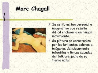 Su estilo es tan personal e
imaginativo que resulta
difícil enclavarlo en ningún
movimiento.
Su pintura se caracteriza
por los brillantes colores e
imágenes deliciosamente
infantiles y líricas sacadas
del folklore judío de su
tierra natal.
Marc Chagall
 