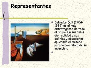 Representantes
Salvador Dalí (1904-
1989) es el más
extravagante de todo
el grupo. En sus telas
dio realidad a sus
delirios y obsesiones,
aplicando el método
paranoico-crítico de su
invención.
.
 