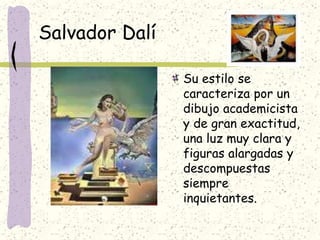 Salvador Dalí
Su estilo se
caracteriza por un
dibujo academicista
y de gran exactitud,
una luz muy clara y
figuras alargadas y
descompuestas
siempre
inquietantes.
 