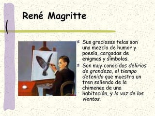 René Magritte
Sus graciosas telas son
una mezcla de humor y
poesía, cargadas de
enigmas y símbolos.
Son muy conocidas delirios
de grandeza, el tiempo
detenido que muestra un
tren saliendo de la
chimenea de una
habitación, y la voz de los
vientos.
 