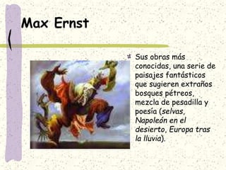 Max Ernst
Sus obras más
conocidas, una serie de
paisajes fantásticos
que sugieren extraños
bosques pétreos,
mezcla de pesadilla y
poesía (selvas,
Napoleón en el
desierto, Europa tras
la lluvia).
 