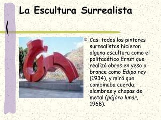 La Escultura Surrealista
Casi todos los pintores
surrealistas hicieron
alguna escultura como el
polifacético Ernst que
realizó obras en yeso o
bronce como Edipo rey
(1934), y miró que
combinaba cuerda,
alambres y chapas de
metal (pájaro lunar,
1968).
 