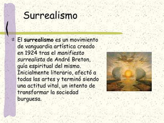 Surrealismo
El surrealismo es un movimiento
de vanguardia artística creado
en 1924 tras el manifiesto
surrealista de André Breton,
guía espiritual del mismo.
Inicialmente literario, afectó a
todas las artes y terminó siendo
una actitud vital, un intento de
transformar la sociedad
burguesa.
 