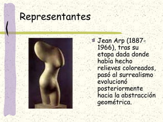 Representantes
Jean Arp (1887-
1966), tras su
etapa dada donde
había hecho
relieves coloreados,
pasó al surrealismo
evolucionó
posteriormente
hacia la abstracción
geométrica.
 
