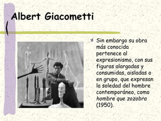Albert Giacometti
Sin embargo su obra
más conocida
pertenece al
expresionismo, con sus
figuras alargadas y
consumidas, aisladas o
en grupo, que expresan
la soledad del hombre
contemporáneo, como
hombre que zozobra
(1950).
 